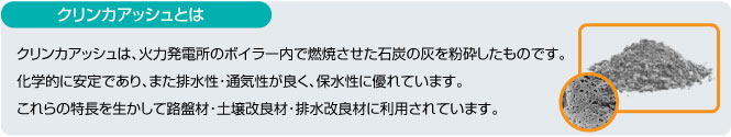 クリンカアッシュとは クリンカアッシュは、火力発電所のボイラー内で燃焼させた石灰の灰を粉砕したものです。